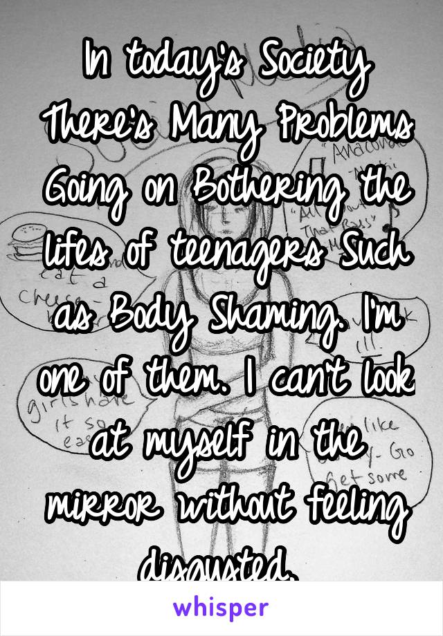 In today's Society There's Many Problems Going on Bothering the lifes of teenagers Such as Body Shaming. I'm one of them. I can't look at myself in the mirror without feeling disgusted. 