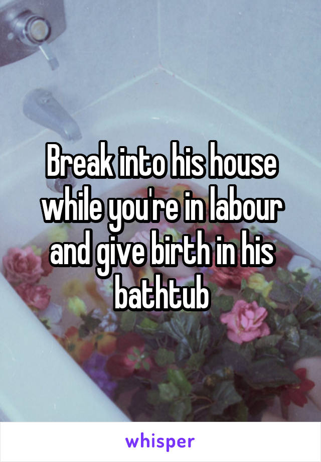 Break into his house while you're in labour and give birth in his bathtub