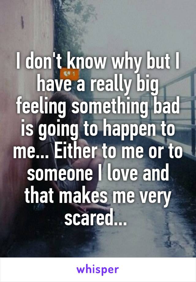 I don't know why but I have a really big feeling something bad is going to happen to me... Either to me or to someone I love and that makes me very scared... 