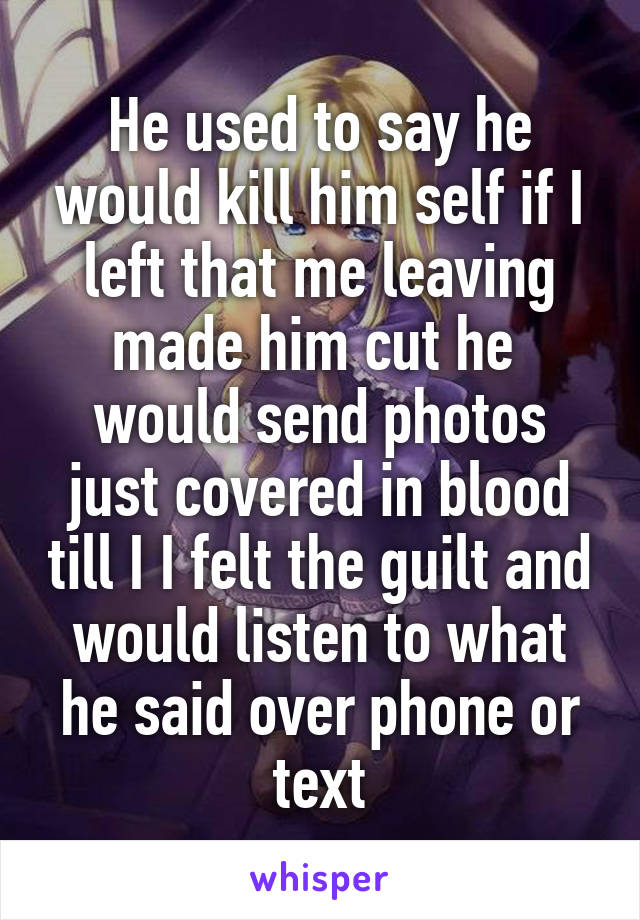 He used to say he would kill him self if I left that me leaving made him cut he  would send photos just covered in blood till I I felt the guilt and would listen to what he said over phone or text