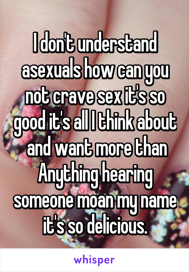 I don't understand asexuals how can you not crave sex it's so good it's all I think about  and want more than Anything hearing someone moan my name it's so delicious.