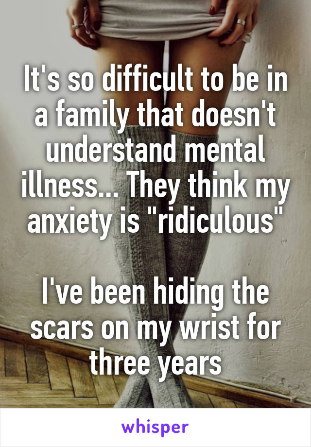 It's so difficult to be in a family that doesn't understand mental illness... They think my anxiety is "ridiculous"

I've been hiding the scars on my wrist for three years