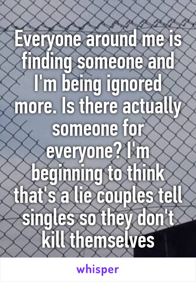 Everyone around me is finding someone and I'm being ignored more. Is there actually someone for everyone? I'm beginning to think that's a lie couples tell singles so they don't kill themselves