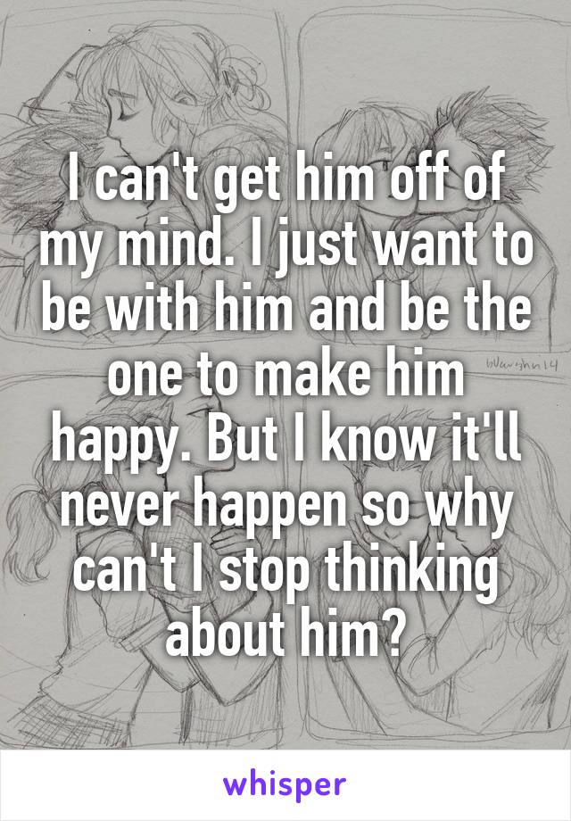 I can't get him off of my mind. I just want to be with him and be the one to make him happy. But I know it'll never happen so why can't I stop thinking about him?