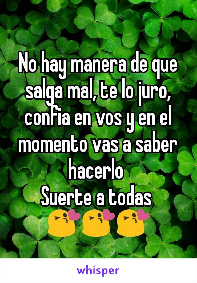 No hay manera de que salga mal, te lo juro, confia en vos y en el momento vas a saber hacerlo 
Suerte a todas 
😘😘😘