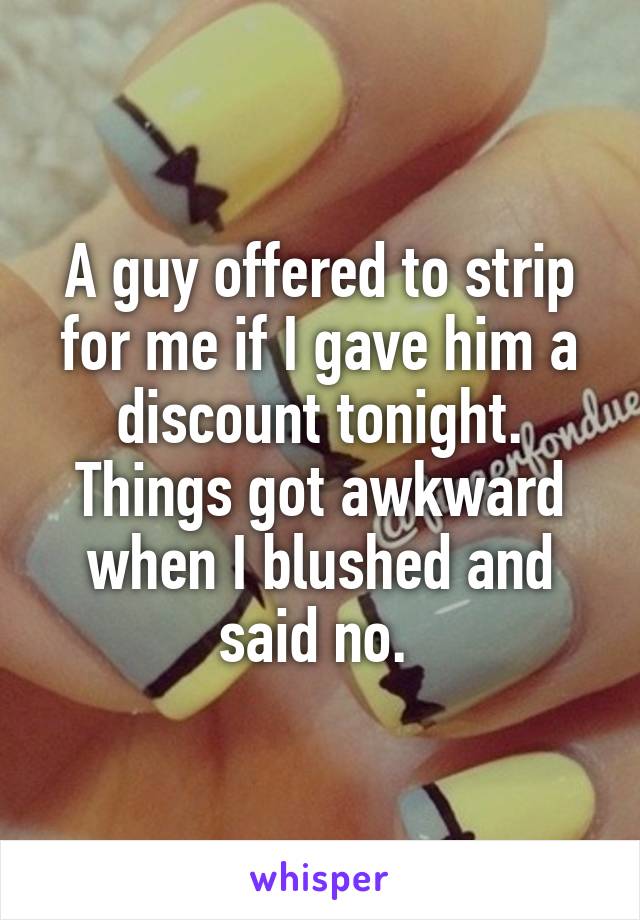 A guy offered to strip for me if I gave him a discount tonight. Things got awkward when I blushed and said no. 