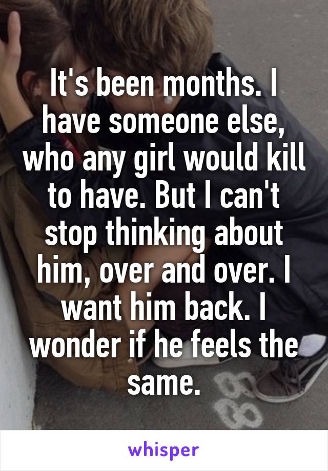 It's been months. I have someone else, who any girl would kill to have. But I can't stop thinking about him, over and over. I want him back. I wonder if he feels the same.