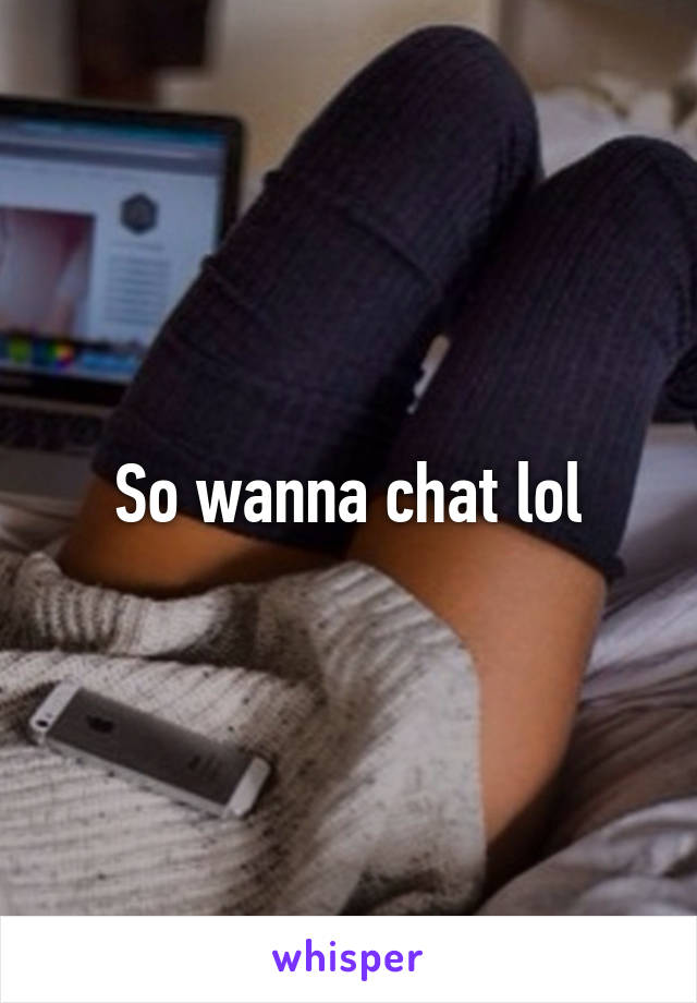 So wanna chat lol