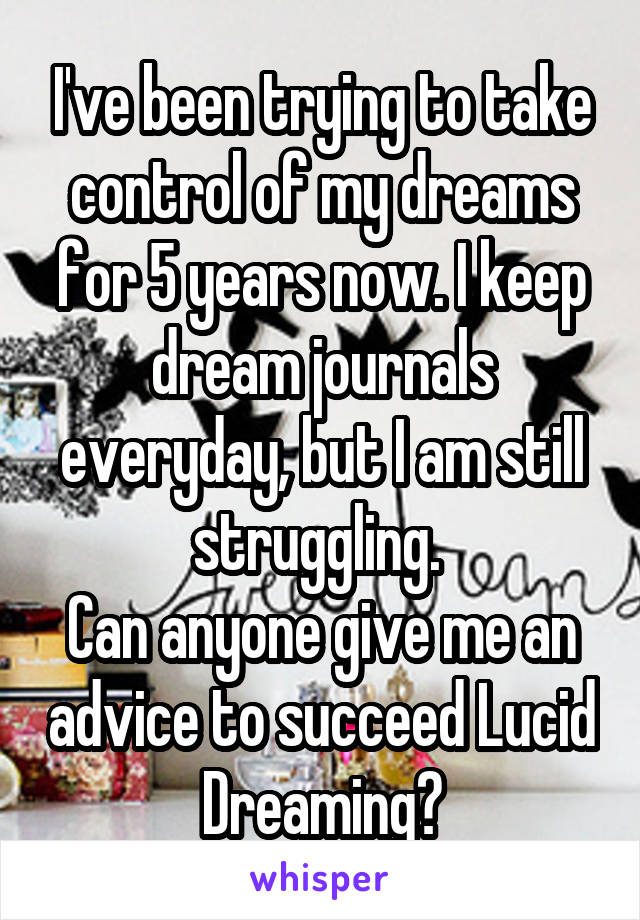 I've been trying to take control of my dreams for 5 years now. I keep dream journals everyday, but I am still struggling. 
Can anyone give me an advice to succeed Lucid Dreaming?