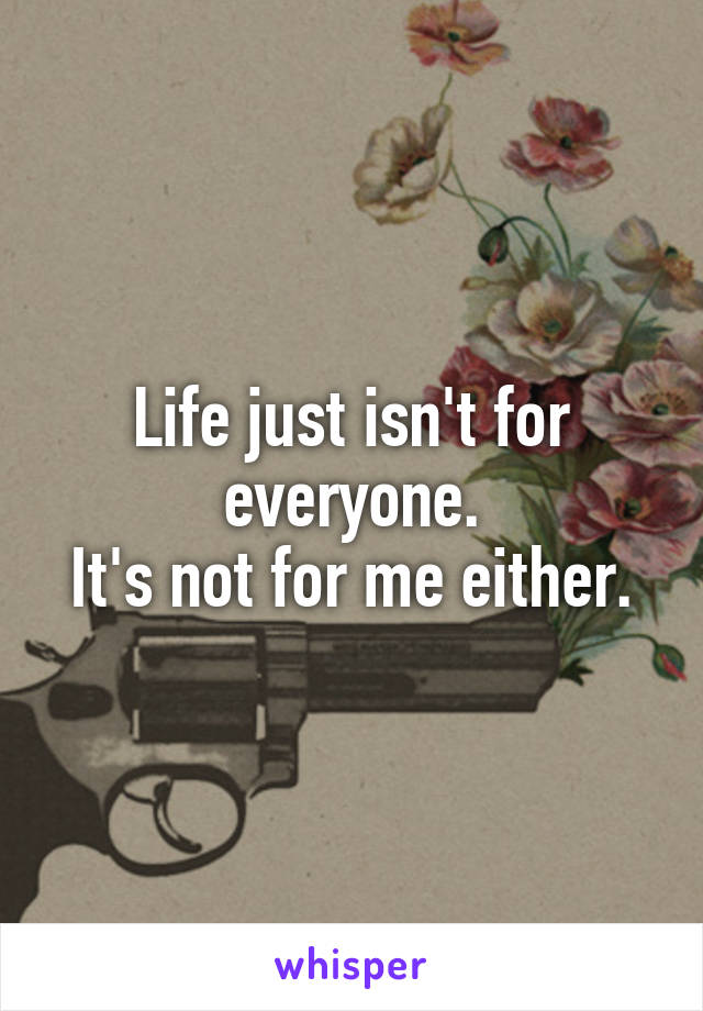 Life just isn't for everyone.
It's not for me either.