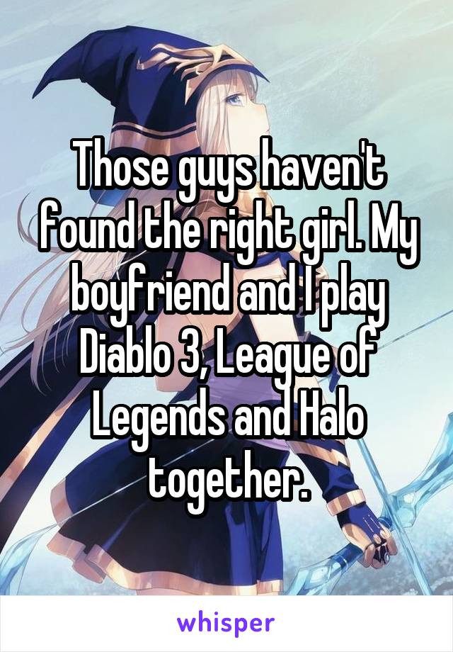 Those guys haven't found the right girl. My boyfriend and I play Diablo 3, League of Legends and Halo together.