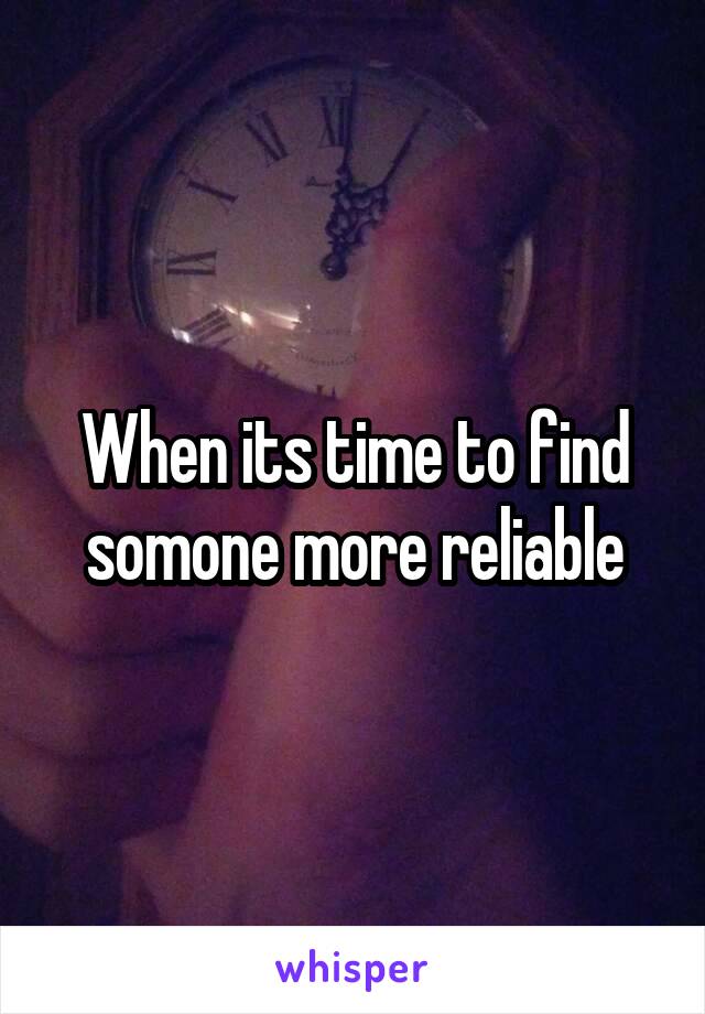 When its time to find somone more reliable