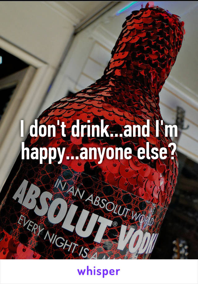 I don't drink...and I'm happy...anyone else?