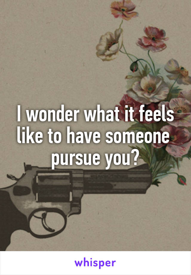 I wonder what it feels like to have someone  pursue you?