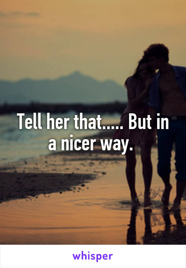 Tell her that..... But in a nicer way. 