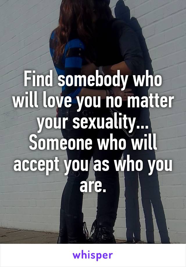 Find somebody who will love you no matter your sexuality... Someone who will accept you as who you are.