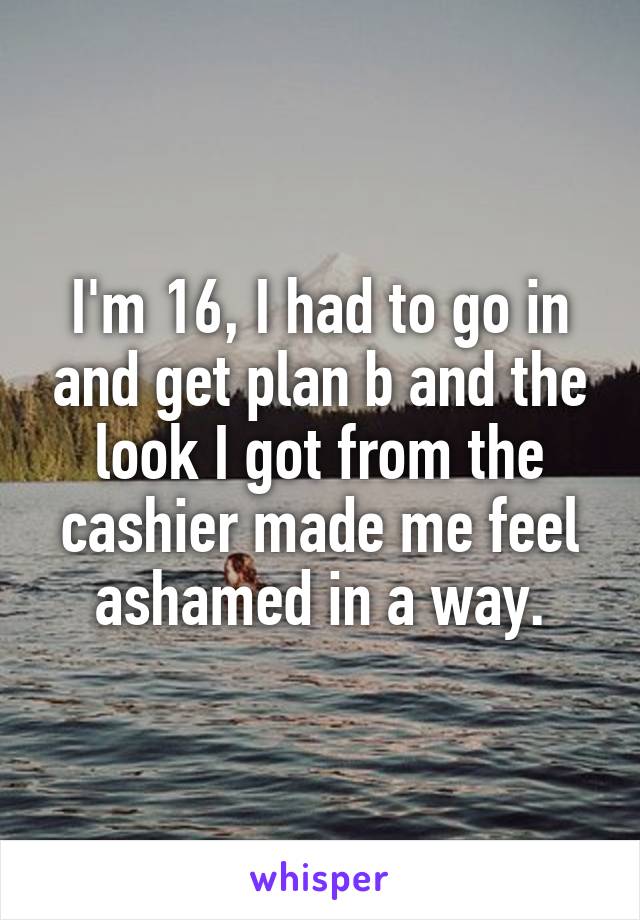 I'm 16, I had to go in and get plan b and the look I got from the cashier made me feel ashamed in a way.