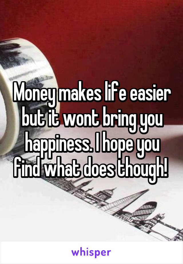 Money makes life easier but it wont bring you happiness. I hope you find what does though! 