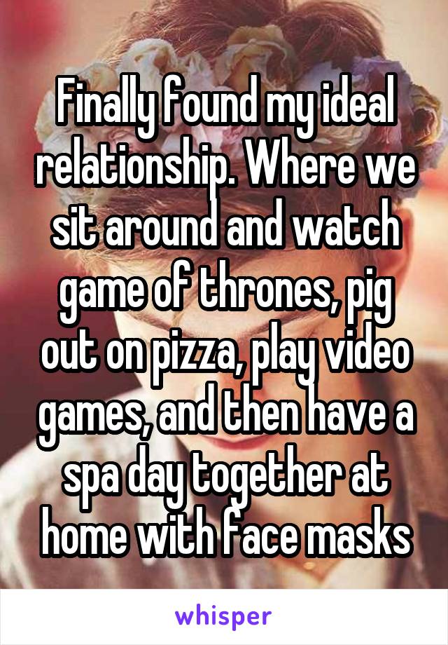 Finally found my ideal relationship. Where we sit around and watch game of thrones, pig out on pizza, play video games, and then have a spa day together at home with face masks