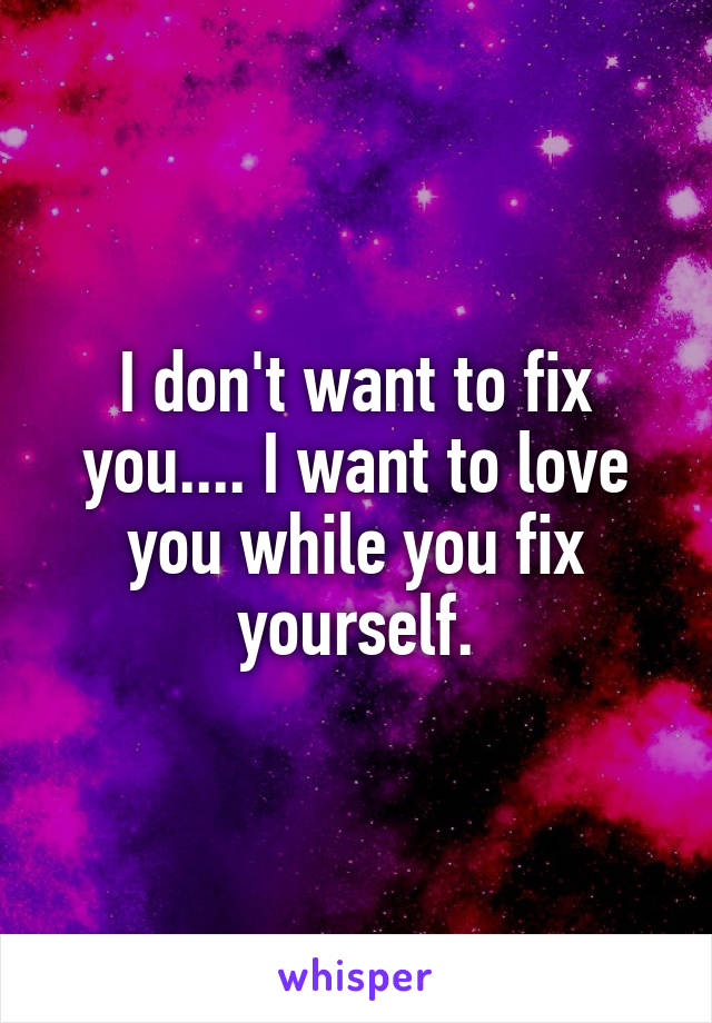 I don't want to fix you.... I want to love you while you fix yourself.