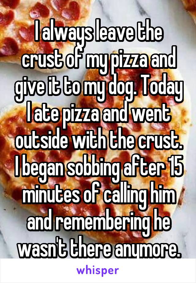 I always leave the crust of my pizza and give it to my dog. Today I ate pizza and went outside with the crust. I began sobbing after 15 minutes of calling him and remembering he wasn't there anymore.