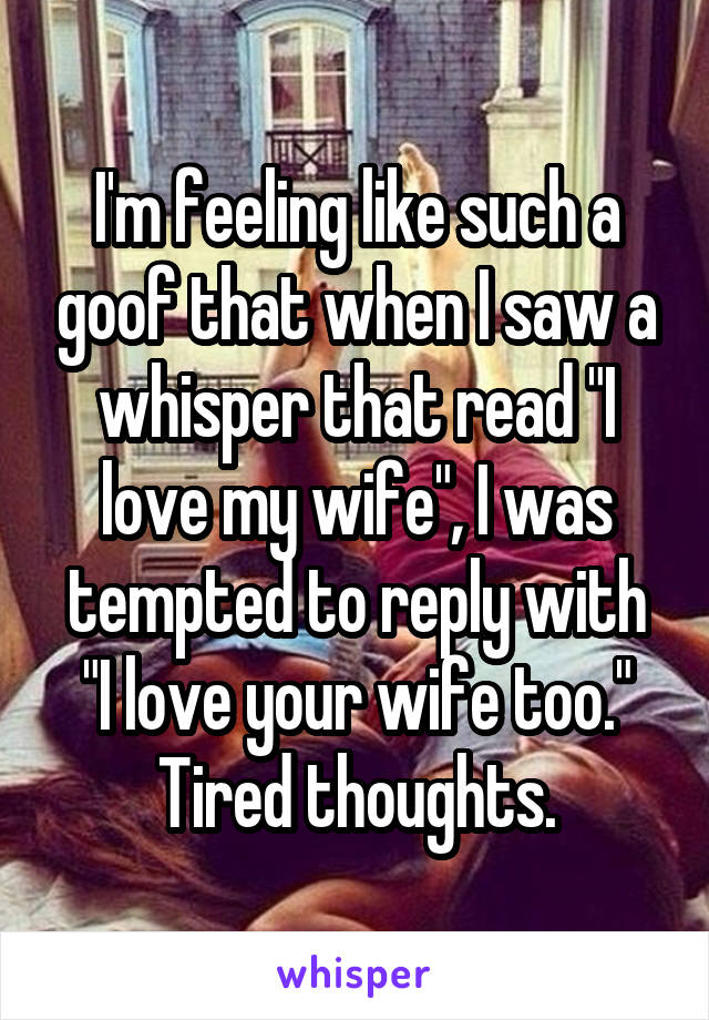 I'm feeling like such a goof that when I saw a whisper that read "I love my wife", I was tempted to reply with "I love your wife too."
Tired thoughts.