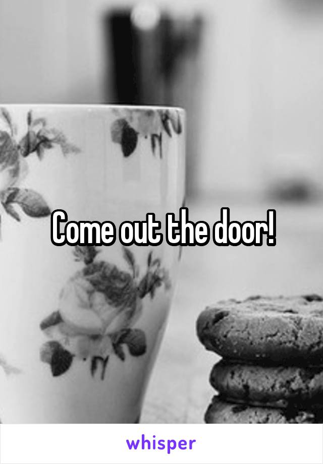 Come out the door!