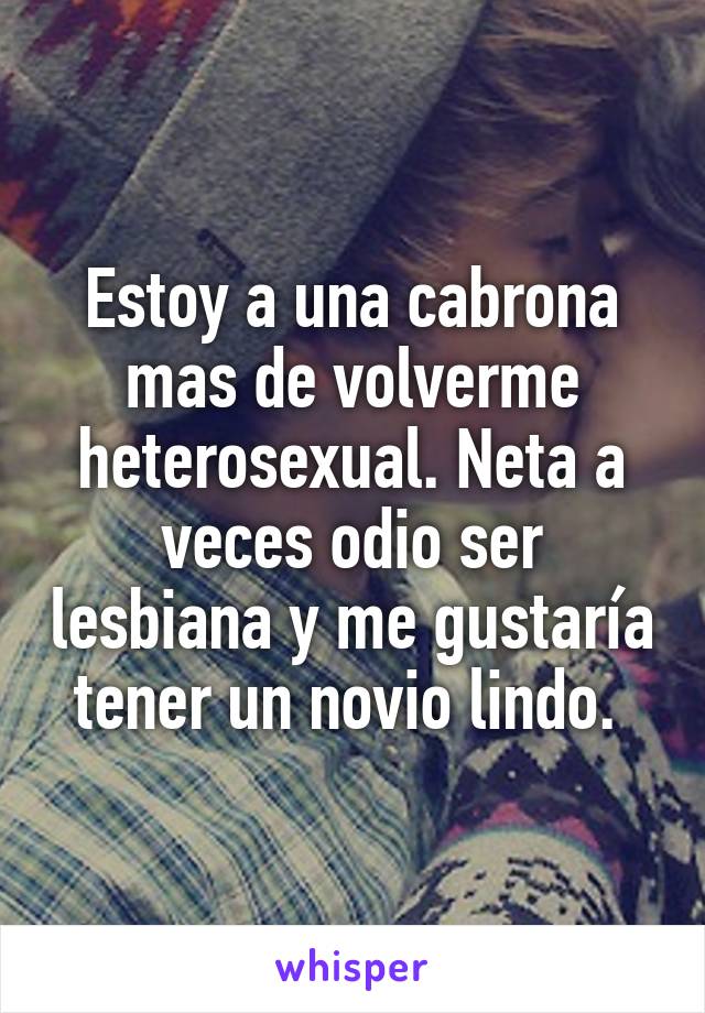 Estoy a una cabrona mas de volverme heterosexual. Neta a veces odio ser lesbiana y me gustaría tener un novio lindo. 