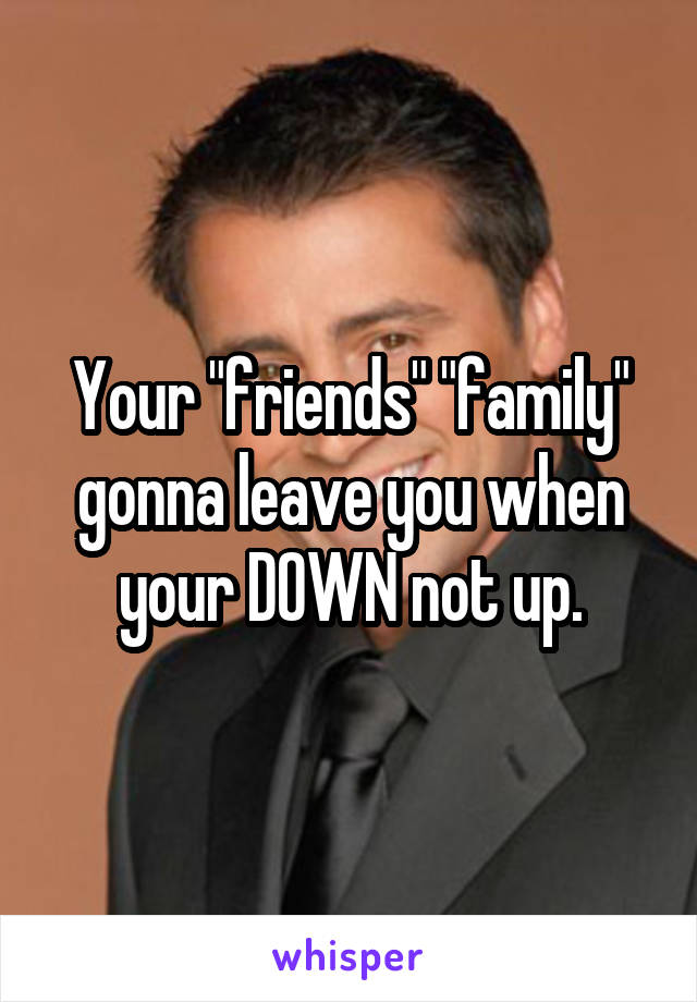 Your "friends" "family" gonna leave you when your DOWN not up.