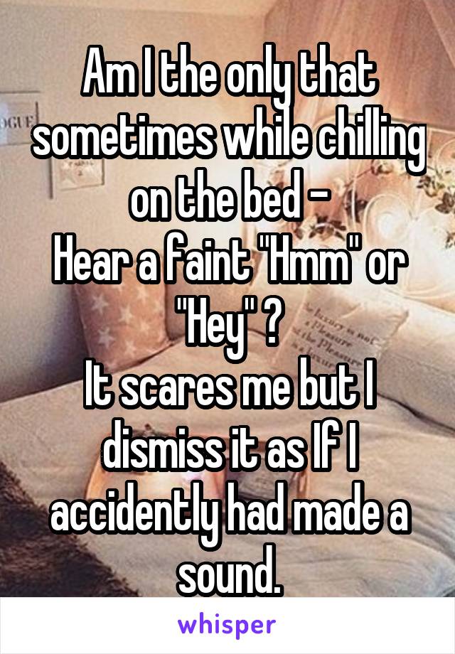 Am I the only that sometimes while chilling on the bed -
Hear a faint "Hmm" or "Hey" ?
It scares me but I dismiss it as If I accidently had made a sound.