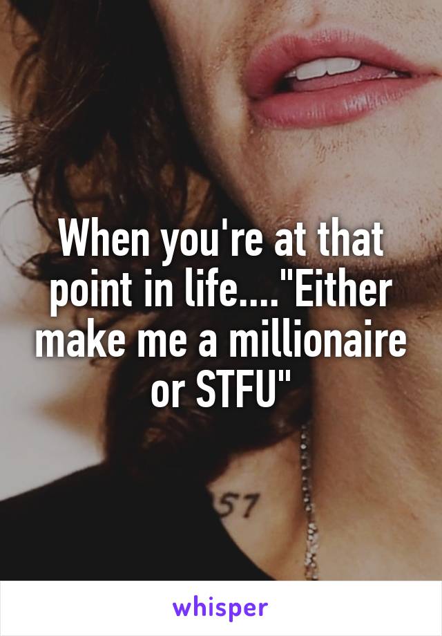 When you're at that point in life...."Either make me a millionaire or STFU"