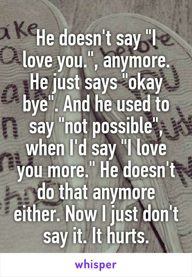 He doesn't say "I
love you.", anymore. He just says "okay bye". And he used to say "not possible", when I'd say "I love you more." He doesn't do that anymore either. Now I just don't say it. It hurts.