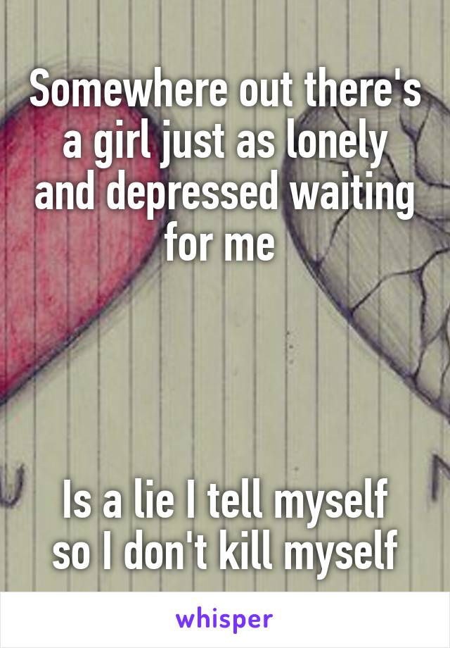 Somewhere out there's a girl just as lonely and depressed waiting for me 




Is a lie I tell myself so I don't kill myself