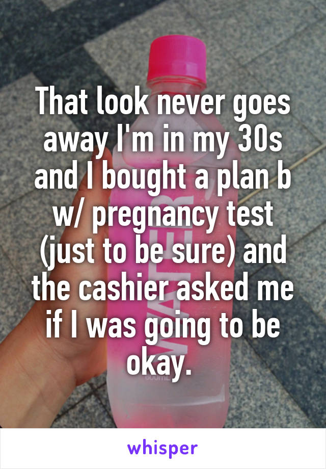 That look never goes away I'm in my 30s and I bought a plan b w/ pregnancy test (just to be sure) and the cashier asked me if I was going to be okay. 