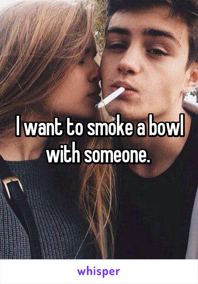 I want to smoke a bowl with someone. 