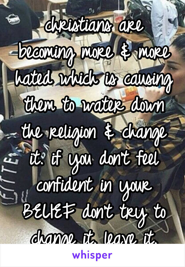 christians are becoming more & more hated which is causing them to water down the religion & change it. if you don't feel confident in your BELIEF don't try to change it. leave it.