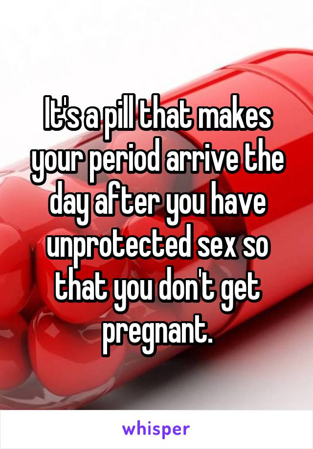 It's a pill that makes your period arrive the day after you have unprotected sex so that you don't get pregnant.