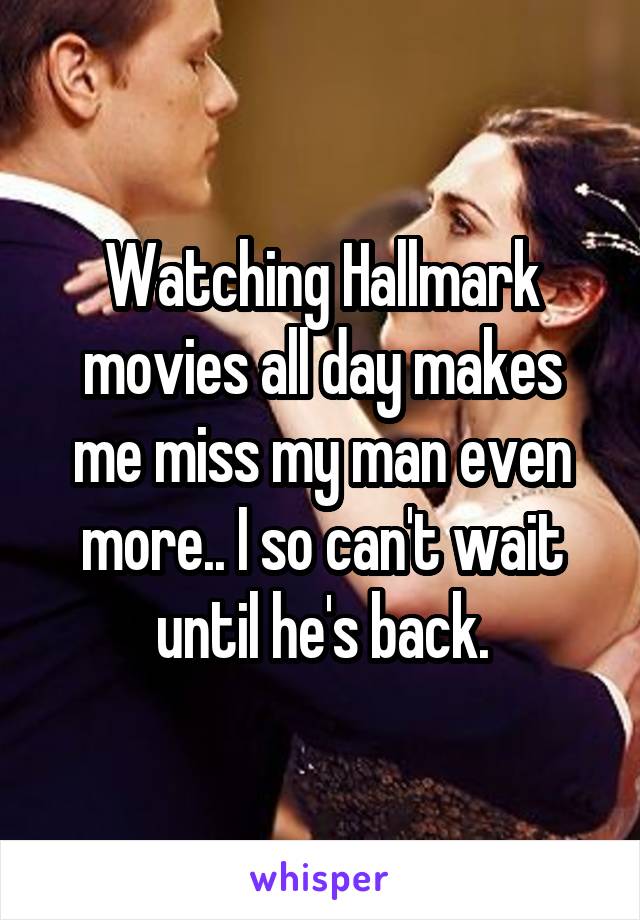 Watching Hallmark movies all day makes me miss my man even more.. I so can't wait until he's back.