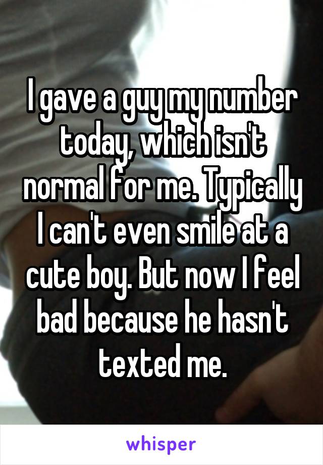 I gave a guy my number today, which isn't normal for me. Typically I can't even smile at a cute boy. But now I feel bad because he hasn't texted me.