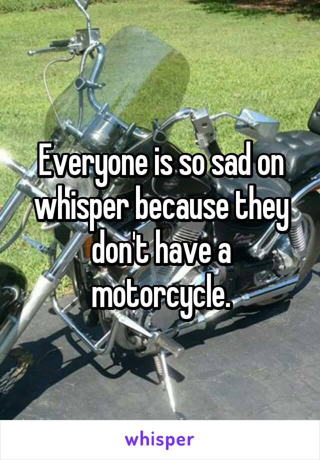 Everyone is so sad on whisper because they don't have a motorcycle.