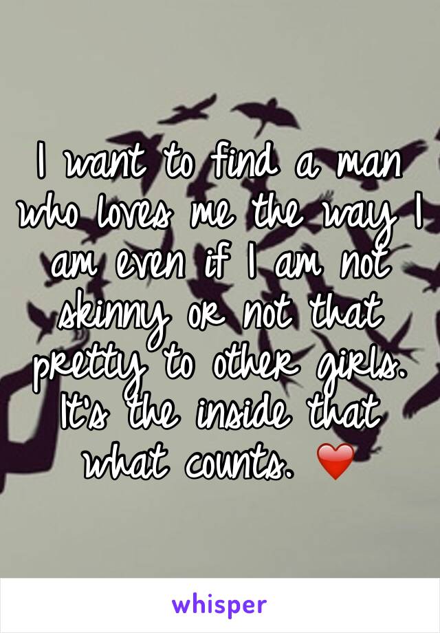 I want to find a man who loves me the way I am even if I am not skinny or not that pretty to other girls. It's the inside that what counts. ❤️