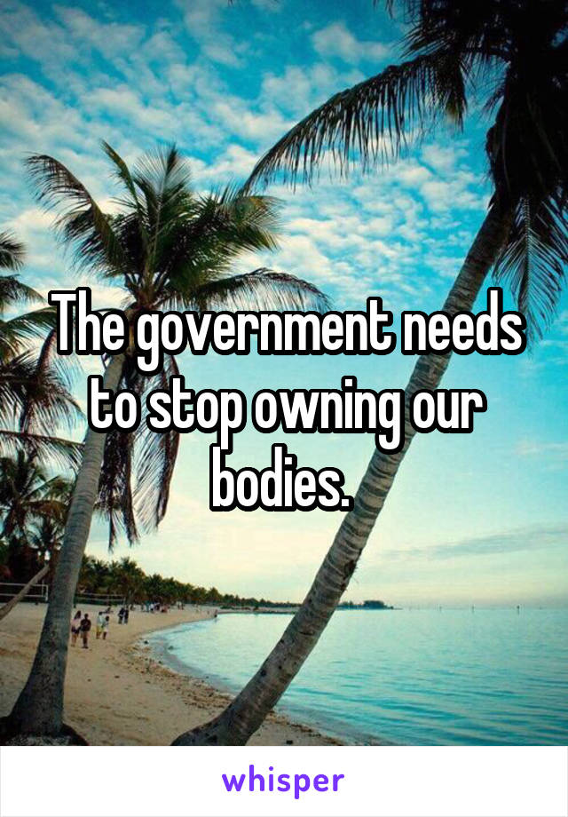 The government needs to stop owning our bodies. 