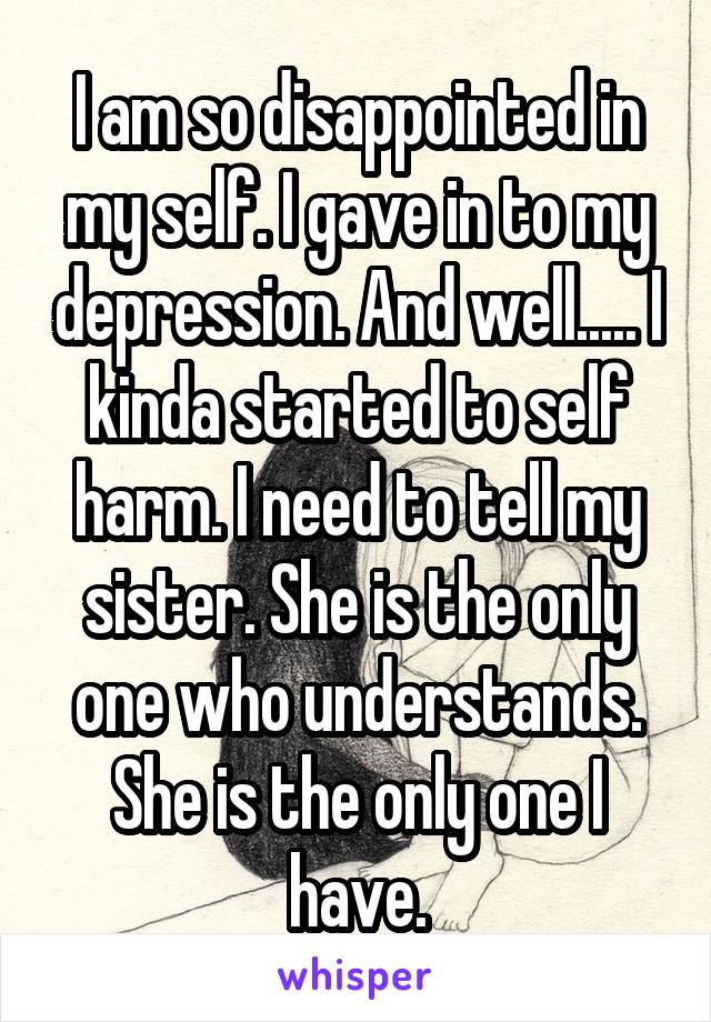 I am so disappointed in my self. I gave in to my depression. And well..... I kinda started to self harm. I need to tell my sister. She is the only one who understands. She is the only one I have.