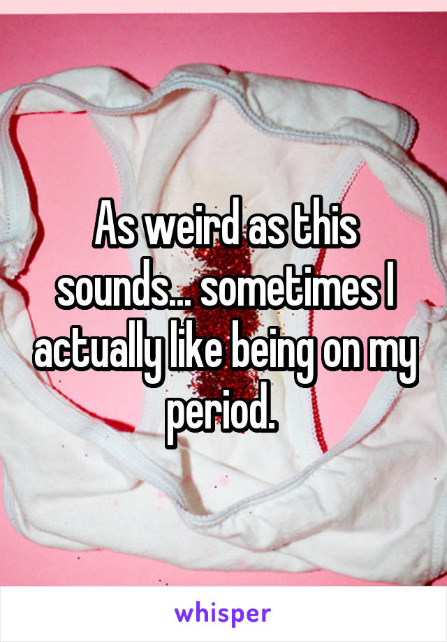 As weird as this sounds... sometimes I actually like being on my period. 