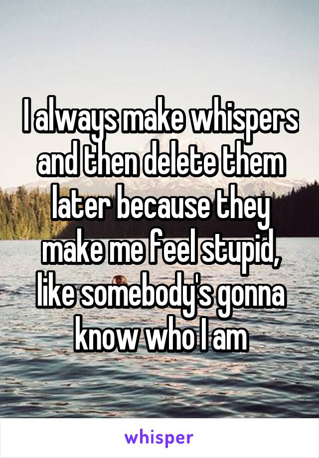 I always make whispers and then delete them later because they make me feel stupid, like somebody's gonna know who I am