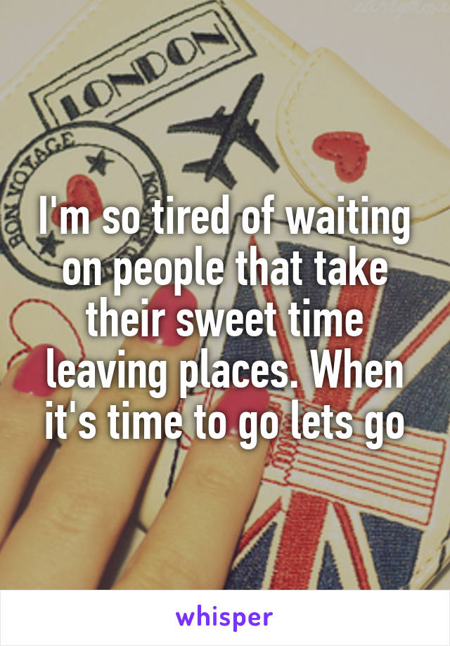 I'm so tired of waiting on people that take their sweet time leaving places. When it's time to go lets go