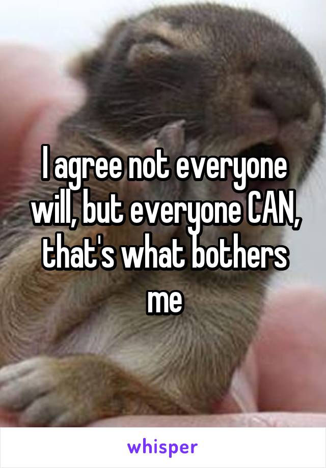 I agree not everyone will, but everyone CAN, that's what bothers me