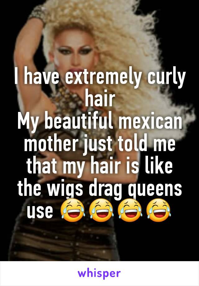 I have extremely curly hair
My beautiful mexican mother just told me that my hair is like the wigs drag queens use 😂😂😂😂