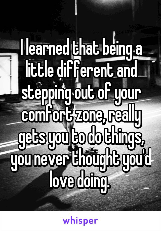 I learned that being a little different and stepping out of your comfort zone, really gets you to do things, you never thought you'd love doing. 