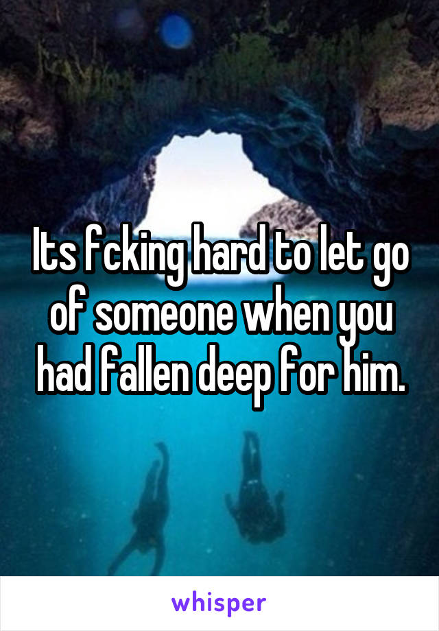 Its fcking hard to let go of someone when you had fallen deep for him.